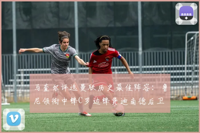 马奎尔评选曼联历史最佳阵容：鲁尼领衔中锋C罗边锋费迪南德后卫