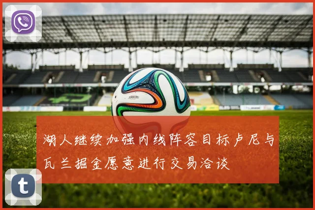 湖人继续加强内线阵容目标卢尼与瓦兰掘金愿意进行交易洽谈