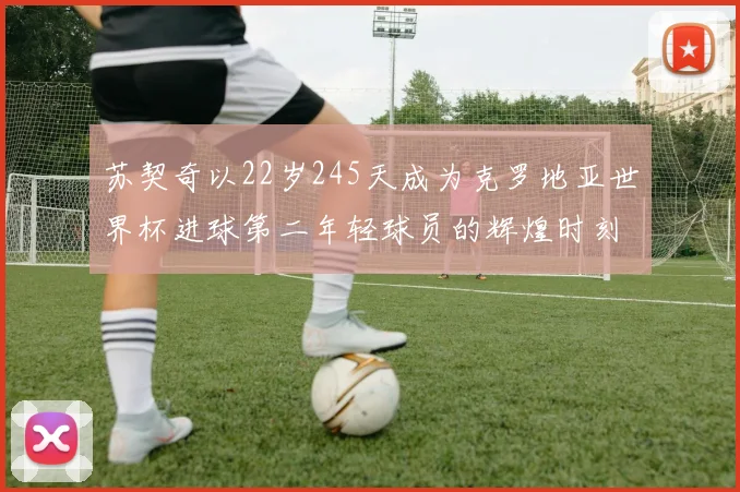 苏契奇以22岁245天成为克罗地亚世界杯进球第二年轻球员的辉煌时刻