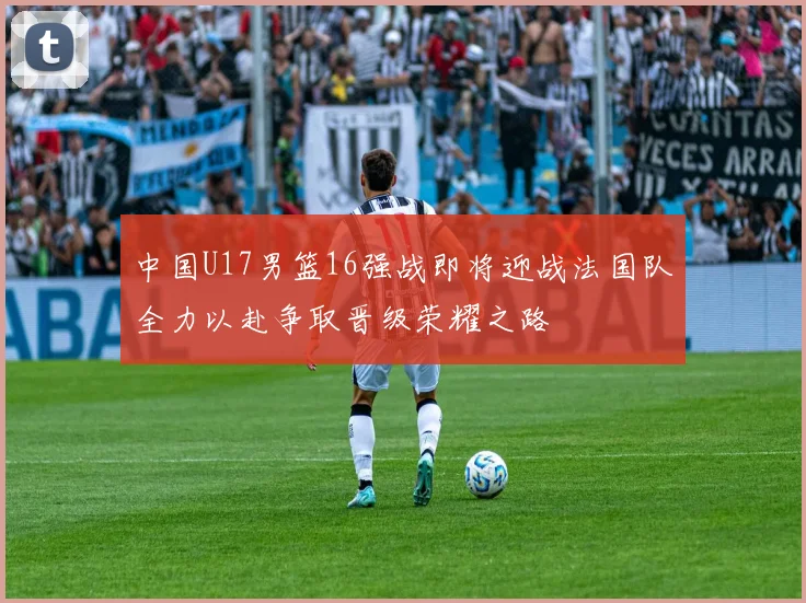 中国U17男篮16强战即将迎战法国队全力以赴争取晋级荣耀之路