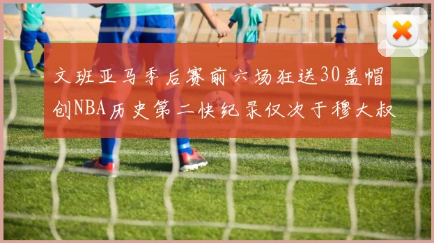 文班亚马季后赛前六场狂送30盖帽创NBA历史第二快纪录仅次于穆大叔的五场表现