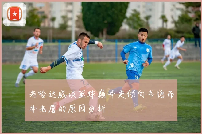 老哈达威谈篮球巅峰更倾向韦德而非老詹的原因分析