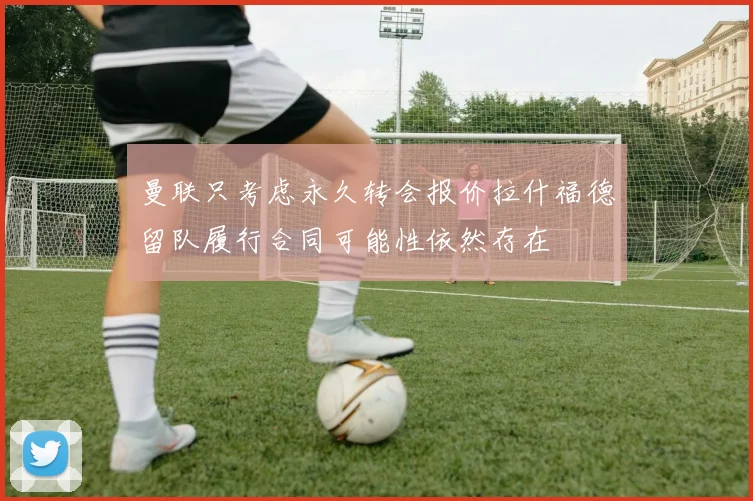 曼联只考虑永久转会报价拉什福德留队履行合同可能性依然存在