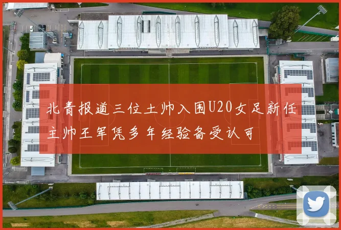 北青报道三位土帅入围U20女足新任主帅王军凭多年经验备受认可