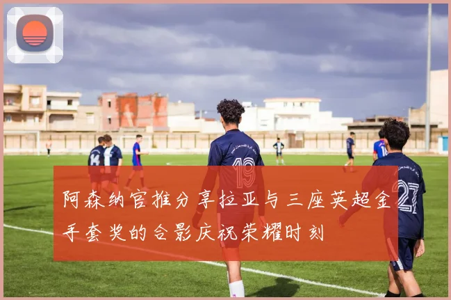 阿森纳官推分享拉亚与三座英超金手套奖的合影庆祝荣耀时刻
