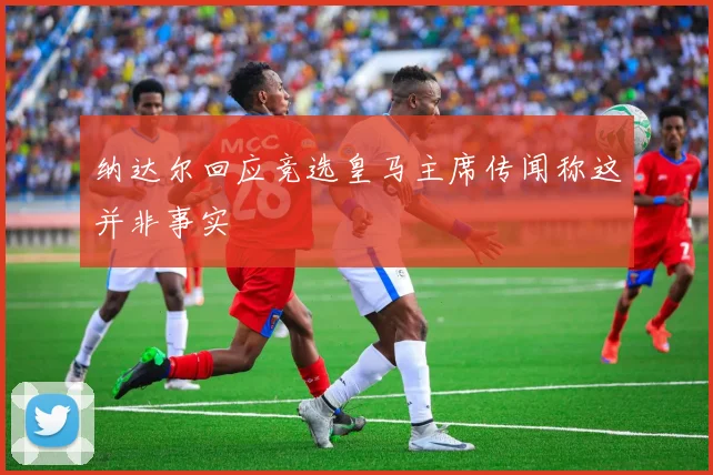 纳达尔回应竞选皇马主席传闻称这并非事实