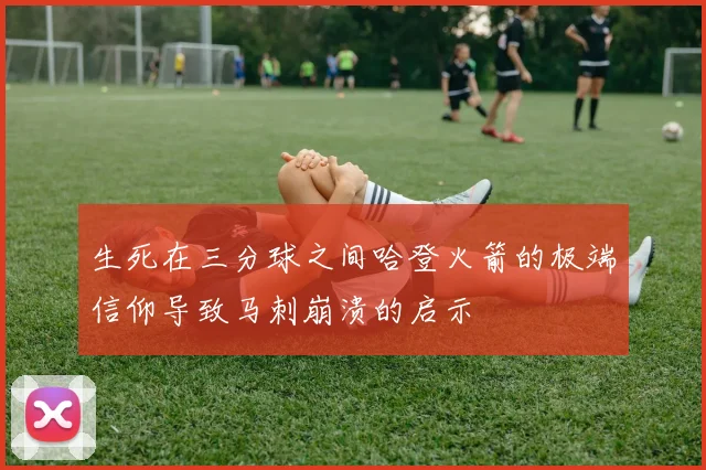 生死在三分球之间哈登火箭的极端信仰导致马刺崩溃的启示