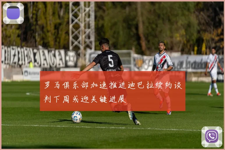 罗马俱乐部加速推进迪巴拉续约谈判下周或迎关键进展