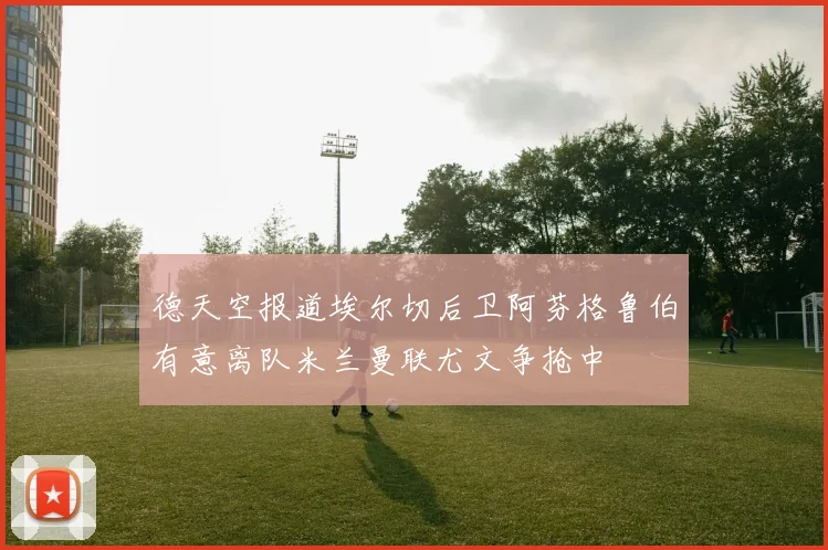 德天空报道埃尔切后卫阿芬格鲁伯有意离队米兰曼联尤文争抢中