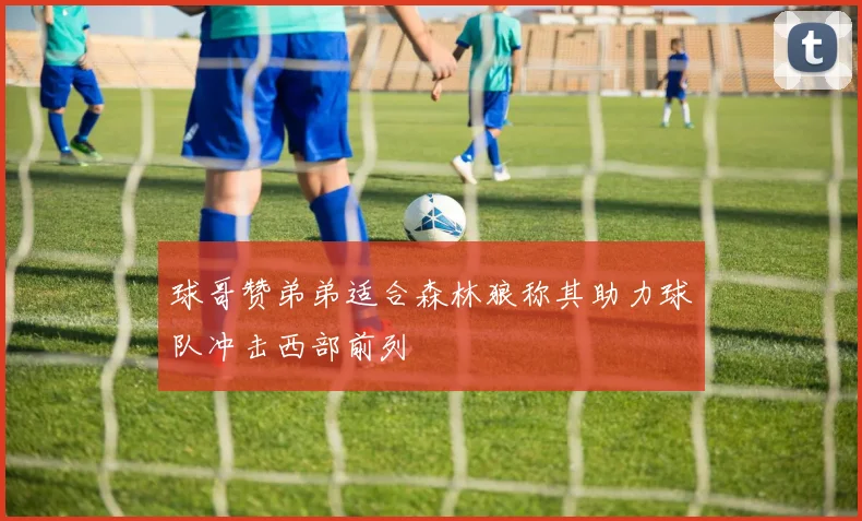 球哥赞弟弟适合森林狼称其助力球队冲击西部前列