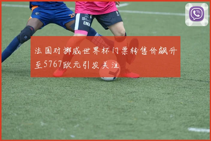 法国对挪威世界杯门票转售价飙升至5767欧元引发关注
