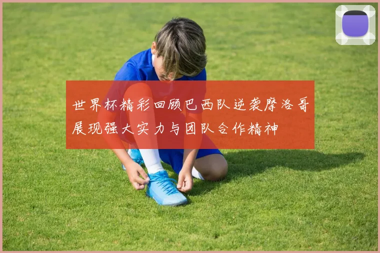 世界杯精彩回顾巴西队逆袭摩洛哥展现强大实力与团队合作精神
