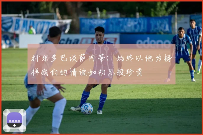 科尔多巴谈萨内蒂：始终以他为榜样我们的情谊如初见般珍贵