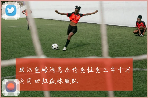 狼记重磅消息杰伦克拉克三年千万合同回归森林狼队
