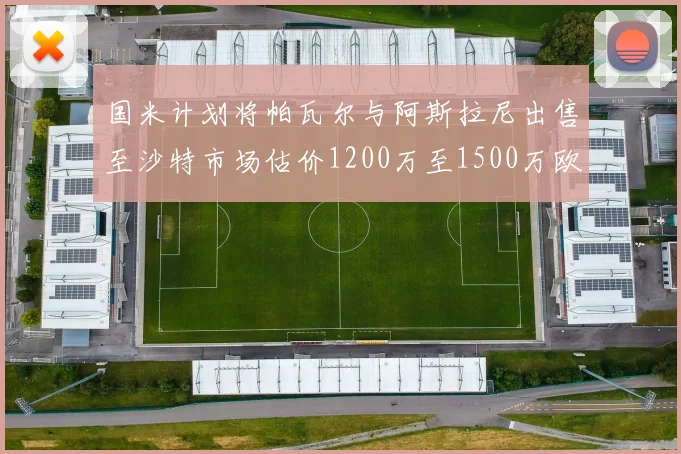 国米计划将帕瓦尔与阿斯拉尼出售至沙特市场估价1200万至1500万欧元