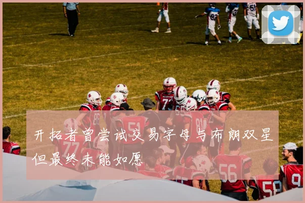 开拓者曾尝试交易字母与布朗双星但最终未能如愿