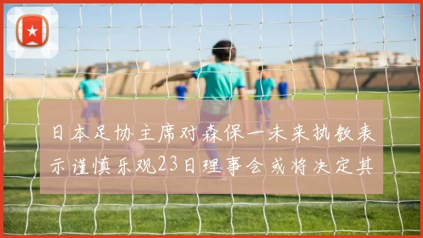 日本足协主席对森保一未来执教表示谨慎乐观23日理事会或将决定其去留