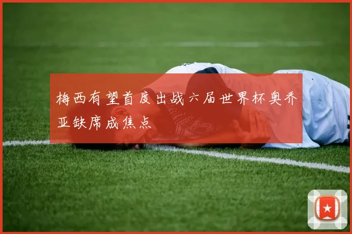 梅西有望首度出战六届世界杯奥乔亚缺席成焦点